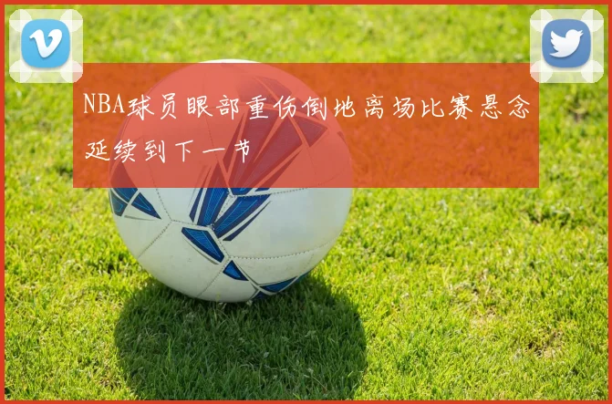 NBA球员眼部重伤倒地离场比赛悬念延续到下一节