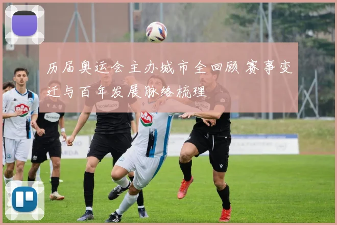 历届奥运会主办城市全回顾 赛事变迁与百年发展脉络梳理
