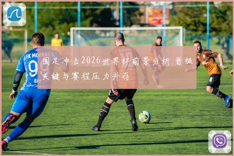 国足冲击2026世界杯前景分析 晋级关键与赛程压力并存