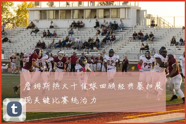 詹姆斯热火十佳球回顾经典暴扣展现关键比赛统治力